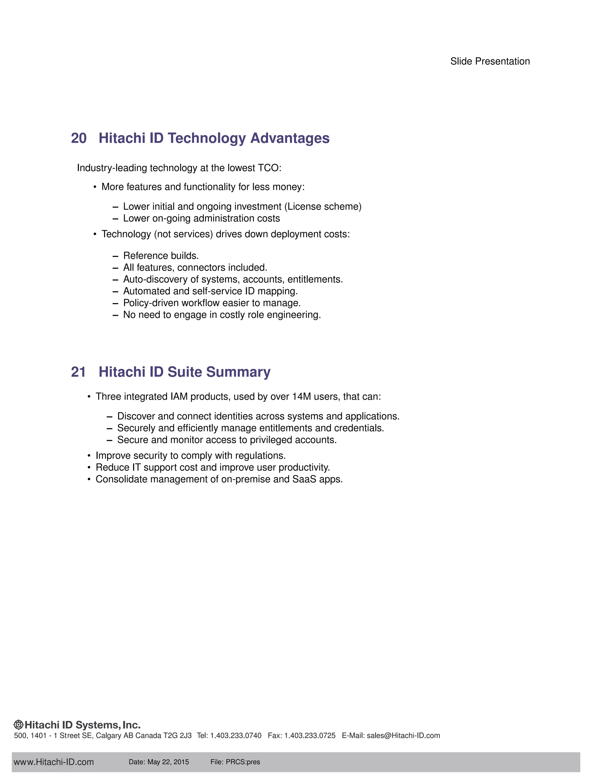 Slide Presentation
20 Hitachi ID Technology Advantages
Industry-leading technology at the lowest TCO:
• More features and functionality for less money:
– Lower initial and ongoing investment (License scheme)
– Lower on-going administration costs
• Technology (not services) drives down deployment costs:
– Reference builds.
– All features, connectors included.
– Auto-discovery of systems, accounts, entitlements.
– Automated and self-service ID mapping.
– Policy-driven workﬂow easier to manage.
– No need to engage in costly role engineering.
21 Hitachi ID Suite Summary
• Three integrated IAM products, used by over 14M users, that can:
– Discover and connect identities across systems and applications.
– Securely and efﬁciently manage entitlements and credentials.
– Secure and monitor access to privileged accounts.
• Improve security to comply with regulations.
• Reduce IT support cost and improve user productivity.
• Consolidate management of on-premise and SaaS apps.
www.Hitachi-ID.com
500, 1401 - 1 Street SE, Calgary AB Canada T2G 2J3 Tel: 1.403.233.0740 Fax: 1.403.233.0725 E-Mail: sales@Hitachi-ID.com
Date: May 22, 2015 File: PRCS:pres
 