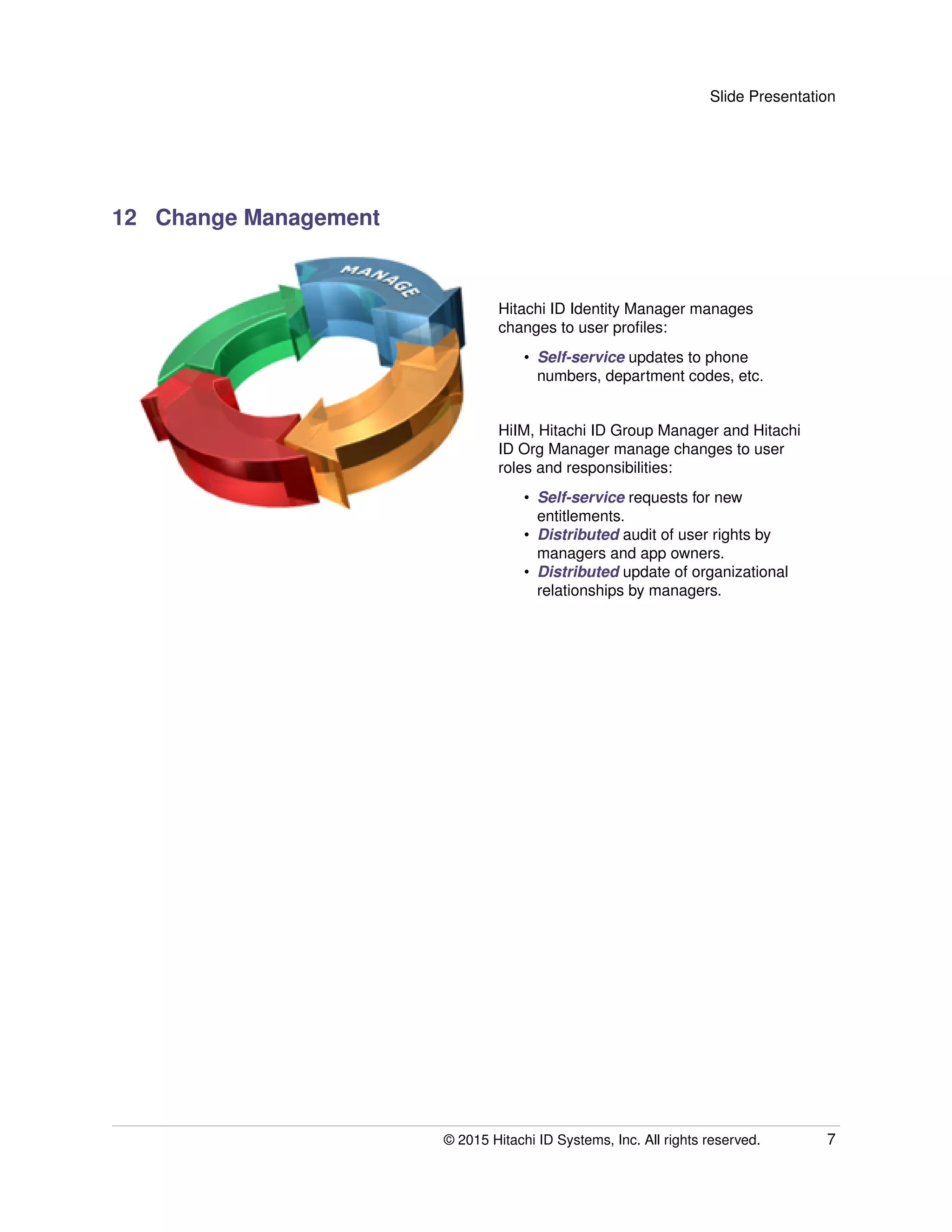 Slide Presentation
12 Change Management
Hitachi ID Identity Manager manages
changes to user proﬁles:
• Self-service updates to phone
numbers, department codes, etc.
HiIM, Hitachi ID Group Manager and Hitachi
ID Org Manager manage changes to user
roles and responsibilities:
• Self-service requests for new
entitlements.
• Distributed audit of user rights by
managers and app owners.
• Distributed update of organizational
relationships by managers.
© 2015 Hitachi ID Systems, Inc. All rights reserved. 7
 