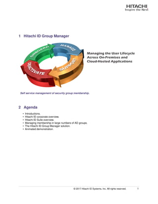 1 Hitachi ID Group Manager
Managing the User Lifecycle
Across On-Premises and
Cloud-Hosted Applications
Self service management of security group membership.
2 Agenda
• Introductions.
• Hitachi ID corporate overview.
• Hitachi ID Suite overview.
• Managing membership in large numbers of AD groups.
• The Hitachi ID Group Manager solution.
• Animated demonstration.
© 2017 Hitachi ID Systems, Inc. All rights reserved. 1
 