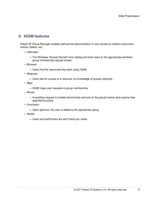 Slide Presentation
8 HiGM features
Hitachi ID Group Manager enables self-service administration of user access to network resources –
shares, folders, etc.:
• Intercept:
– The Windows "Access Denied" error dialog and send users to the appropriate workﬂow /
group membership request screen.
• Browse:
– Users ﬁnd the resources they want using HiGM.
• Request:
– Users ask for access to a resource (no knowledge of groups required).
• Map:
– HiGM maps user requests to group membership.
• Route:
– A workﬂow request is created dynamically and sent to the group’s owner plus anyone else
speciﬁed by policy.
• Provision:
– Upon approval, the user is added to the appropriate group.
• Notify:
– Users and authorizers are sent thank-you notes.
© 2017 Hitachi ID Systems, Inc. All rights reserved. 5
 