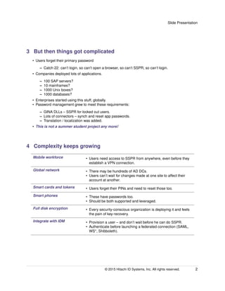 Slide Presentation
3 But then things got complicated
• Users forget their primary password
– Catch 22: can’t login, so can’t open a browser, so can’t SSPR, so can’t login.
• Companies deployed lots of applications.
– 100 SAP servers?
– 10 mainframes?
– 1000 Unix boxes?
– 1000 databases?
• Enterprises started using this stuff, globally.
• Password management grew to meet these requirements:
– GINA DLLs – SSPR for locked out users.
– Lots of connectors – synch and reset app passwords.
– Translation / localization was added.
• This is not a summer student project any more!
4 Complexity keeps growing
Mobile workforce • Users need access to SSPR from anywhere, even before they
establish a VPN connection.
Global network • There may be hundreds of AD DCs.
• Users can’t wait for changes made at one site to affect their
account at another.
Smart cards and tokens • Users forget their PINs and need to reset those too.
Smart phones • These have passwords too.
• Should be both supported and leveraged.
Full disk encryption • Every security-conscious organization is deploying it and feels
the pain of key-recovery.
Integrate with IDM • Provision a user – and don’t wait before he can do SSPR.
• Authenticate before launching a federated connection (SAML,
WS*, Shibboleth).
© 2015 Hitachi ID Systems, Inc. All rights reserved. 2
 