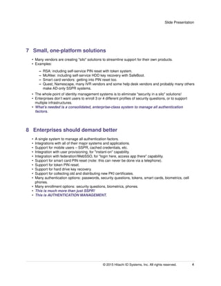 Slide Presentation
7 Small, one-platform solutions
• Many vendors are creating "silo" solutions to streamline support for their own products.
• Examples:
– RSA: including self-service PIN reset with token system.
– McAfee: including self-service HDD key recovery with SafeBoot.
– Smart card vendors: getting into PIN reset too.
– Quest, Namescape, many IVR vendors and some help desk vendors and probably many others
make AD-only SSPR systems.
• The whole point of identity management systems is to eliminate "security in a silo" solutions!
• Enterprises don’t want users to enroll 3 or 4 different proﬁles of security questions, or to support
multiple infrastructures.
• What’s needed is a consolidated, enterprise-class system to manage all authentication
factors.
8 Enterprises should demand better
• A single system to manage all authentication factors.
• Integrations with all of their major systems and applications.
• Support for mobile users – SSPR, cached credentials, etc.
• Integration with user provisioning, for "instant-on" capability.
• Integration with federation/WebSSO, for "login here, access app there" capability.
• Support for smart card PIN reset (note: this can never be done via a telephone).
• Support for token PIN reset.
• Support for hard drive key recovery.
• Support for collecting old and distributing new PKI certiﬁcates.
• Many authentication options: passwords, security questions, tokens, smart cards, biometrics, cell
phones.
• Many enrollment options: security questions, biometrics, phones.
• This is much more than just SSPR!
• This is AUTHENTICATION MANAGEMENT.
© 2015 Hitachi ID Systems, Inc. All rights reserved. 4
 