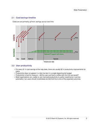 Slide Presentation
2.1 Cost/savings timeline
Costs are are primarily up-front, savings accrue over time.
M
aintenance
Im
plem
entation
services
Softw
are
license
Serverhardw
are
M
aintenance
M
aintenance
M
aintenance
Buy Install Roll-out Operate
COSTSSAVINGS
Time
Time
Break-even date
Reduced IT support call volume
2.2 User productivity
• For every $1 in cost savings at the help desk, there are usually $2 in productivity improvements for
users.
• Productivity does not appear in a tidy line-item in a single departmental budget.
• Productivity is hard to measure – did the user just have a coffee with the time we saved?
• Most organizations are unable to use improved productivity to justify investments in service
automation, but users should nonetheless be told that this is one of the expected outcomes.
© 2015 Hitachi ID Systems, Inc. All rights reserved. 2
 
