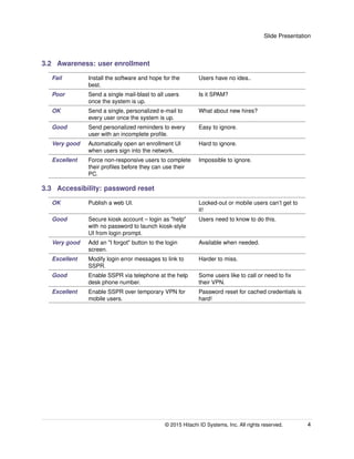 Slide Presentation
3.2 Awareness: user enrollment
Fail Install the software and hope for the
best.
Users have no idea..
Poor Send a single mail-blast to all users
once the system is up.
Is it SPAM?
OK Send a single, personalized e-mail to
every user once the system is up.
What about new hires?
Good Send personalized reminders to every
user with an incomplete proﬁle.
Easy to ignore.
Very good Automatically open an enrollment UI
when users sign into the network.
Hard to ignore.
Excellent Force non-responsive users to complete
their proﬁles before they can use their
PC.
Impossible to ignore.
3.3 Accessibility: password reset
OK Publish a web UI. Locked-out or mobile users can’t get to
it!
Good Secure kiosk account – login as "help"
with no password to launch kiosk-style
UI from login prompt.
Users need to know to do this.
Very good Add an "I forgot" button to the login
screen.
Available when needed.
Excellent Modify login error messages to link to
SSPR.
Harder to miss.
Good Enable SSPR via telephone at the help
desk phone number.
Some users like to call or need to ﬁx
their VPN.
Excellent Enable SSPR over temporary VPN for
mobile users.
Password reset for cached credentials is
hard!
© 2015 Hitachi ID Systems, Inc. All rights reserved. 4
 