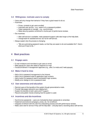 Slide Presentation
3.4 Willingness: motivate users to comply
• Users will only change their behavior if they have a good reason to do so.
• Incentives:
– Prizes, contests to get users enrolled.
– Improved user service – e.g., easier to ﬁx a password problem.
– Fewer passwords to manage – e.g., synchronized.
– Make security question enrollment a routine part of performance reviews.
• Dis-incentives:
– After self-service is available, make password-support calls take longer at the help desk.
– Charge-back for assisted service, but not for self-service.
• Always explain why the process is changing:
– "We are automating password resets, so that they are easier to do and available 24x7. Here’s
what you’ll have to do..."
4 Best practices
4.1 Engage users
• E-mail invitations and reminders to get users to enroll.
• Web popups for users who failed to respond to e-mail.
• Forced enrollment if management approves (e.g., after 2 e-mails and 3 web popups).
4.2 Make it hard to miss
• Add a link to password management to the Intranet.
• Add a link to password reset to application login screens.
• Add a button for password reset to workstation login screens.
• Modify error dialogs to link to password reset.
4.3 User awareness and education
• Remind users of the beneﬁts of the system though personalized e-mails.
• Provide help pages tailored to your deployment.
• Explain the beneﬁts to both users and IT support.
• Record and publish movies showing how the system is used.
4.4 Incentives and dis-incentives
• Synchronize passwords – users are motivated by fewer passwords to remember.
• Implement promotional campaigns, prizes, etc. for enrollment.
• Integrate enrollment with the new-hire onboarding process and with performance reviews.
• Make users wait for service if they call the help desk – and play back a recording about self-service.
© 2015 Hitachi ID Systems, Inc. All rights reserved. 5
 