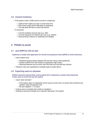 Slide Presentation
4.5 Control invitations
• If the system invites 10,000 users to enroll on a single day:
– 5,000 of them might try to sign in at the same time.
– 500 of them might call the help desk for assistance.
– The help desk will have a record call volume!
• To avoid this:
– Limit the invitations sent per day (e.g., 500).
– Limit the frequency of invitations per user (e.g., weekly).
– Avoid sending invitations on weekends and holidays.
5 Pitfalls to avoid
5.1 Just SSPR for AD via web
Implement a simple web application for self-service password reset (SSPR) on Active Directory.
• Users expect more:
– Password synchronization between AD and their various other passwords.
– Access to SSPR from their locked out workstation login screen.
– Advanced features such as smart card PIN reset and hard disk key recovery.
• Failing to meet user expectations inevitably leads to project failure.
5.2 Expecting users to volunteer
Without executive sponsorship, some projects fail to implement a system that proactively
invites users to enroll and use the system.
• Users never volunteer!
– If the system does not repeatedly remind users to enroll, then it is certain that enrollment and
adoption rates will approach zero.
– No user adoption == no value.
• Inviting users to complete their proﬁle is mandatory!
• Getting an executive mandate is an important step early in the project!
© 2015 Hitachi ID Systems, Inc. All rights reserved. 6
 