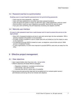 Slide Presentation
5.3 Password reset but no synchronization
Enabling users to reset forgotten passwords but not synchronizing passwords.
• Users have too many passwords – help them!
• Users with fewer passwords to remember have fewer password problems.
• Users will ignore the system if it does not offer them value. Fewer passwords is value for users!
• Synchronization means as many integrations as possible. Maximize the value for users!
• If you give users something, they will respond by increasing user adoption and ROI.
5.4 Web-only user interface
It’s easy to offer password reset from a web browser and it’s hard to extend this service to the
login prompt.
• About 40% of password problems are due to users who cannot sign into their workstation. ROI is
severely impacted if this problem is not automated!
• A smaller number of problems is due to mobile users who are locked out, but the impact on users
is very expensive!
• It is essential to provide SSPR to locked out users, via telephone, secure kiosk account, GINA
service or Credential Provider.
• In many organizations, it is even more important to provide SSPR to users who are away from the
ofﬁce.
6 Effective project management
6.1 Clear objectives
• Users respond better when they know why , not just what .
• Different objectives will dictate different strategies:
– Regulatory compliance: mandatory enrollment/use
– Cost savings: urge users to enroll
– Improved user service: advise users of availability
• Having executive sponsorship helps both during deployment (to motivate system owners /
administrators) and during roll-out (to motivate user adoption).
© 2015 Hitachi ID Systems, Inc. All rights reserved. 7
 