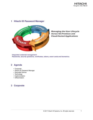 1 Hitachi ID Password Manager
Managing the User Lifecycle
Across On-Premises and
Cloud-Hosted Applications
Integrated credential management:
Passwords, security questions, certiﬁcates, tokens, smart cards and biometrics.
2 Agenda
• Corporate
• Hitachi ID Password Manager
• Recorded Demos
• Technology
• Implementation
• Differentiation
3 Corporate
© 2017 Hitachi ID Systems, Inc. All rights reserved. 1
 