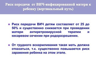  Риск передачи ВИЧ детям составляет от 25 до
50% и существенно снижается при проведении
матери антиретровирусной терапии и
кесаревом сечении при родоразрешении.
 От грудного вскармливания такая мать должна
отказаться, т.к. существенно повышается риск
заражения ребенка на этом этапе.
 