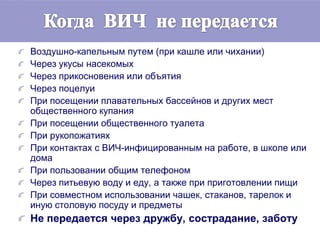 Воздушно-капельным путем (при кашле или чихании)
Через укусы насекомых
Через прикосновения или объятия
Через поцелуи
При посещении плавательных бассейнов и других мест
общественного купания
При посещении общественного туалета
При рукопожатиях
При контактах с ВИЧ-инфицированным на работе, в школе или
дома
При пользовании общим телефоном
Через питьевую воду и еду, а также при приготовлении пищи
При совместном использовании чашек, стаканов, тарелок и
иную столовую посуду и предметы
Не передается через дружбу, сострадание, заботу
 