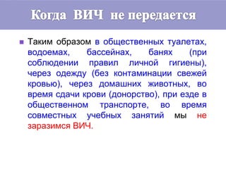  Таким образом в общественных туалетах,
водоемах, бассейнах, банях (при
соблюдении правил личной гигиены),
через одежду (без контаминации свежей
кровью), через домашних животных, во
время сдачи крови (донорство), при езде в
общественном транспорте, во время
совместных учебных занятий мы не
заразимся ВИЧ.
 