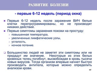 17
- первые 6-12 недель (период окна)
 Первые 6-12 недель после заражения ВИЧ белые
клетки перепрограммированы, но не производят
никаких действий.
 Первые симптомы заражения похожи на простуду:
 повышенная температура,
 увеличенные лимфатические узлы,
 усталость,
 ночное потение.
 Большинство людей не заметят эти симптомы или не
придадут им значение. Некоторые из этих белых
кровяных телец погибнут, высвобождая в кровь тысячи
новых вирусов. Тогда организм впервые начнет быстро
производить антитела, которые можно определить
анализом крови.
 