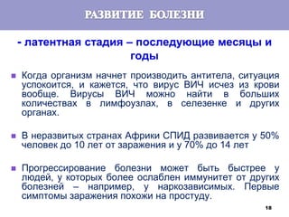 18
- латентная стадия – последующие месяцы и
годы
 Когда организм начнет производить антитела, ситуация
успокоится, и кажется, что вирус ВИЧ исчез из крови
вообще. Вирусы ВИЧ можно найти в больших
количествах в лимфоузлах, в селезенке и других
органах.
 В неразвитых странах Африки СПИД развивается у 50%
человек до 10 лет от заражения и у 70% до 14 лет
 Прогрессирование болезни может быть быстрее у
людей, у которых более ослаблен иммунитет от других
болезней – например, у наркозависимых. Первые
симптомы заражения похожи на простуду.
 