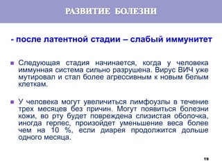 19
- после латентной стадии – слабый иммунитет
 Следующая стадия начинается, когда у человека
иммунная система сильно разрушена. Вирус ВИЧ уже
мутировал и стал более агрессивным к новым белым
клеткам.
 У человека могут увеличиться лимфоузлы в течение
трех месяцев без причин. Могут появиться болезни
кожи, во рту будет повреждена слизистая оболочка,
иногда герпес, произойдет уменьшение веса более
чем на 10 %, если диарея продолжится дольше
одного месяца.
 