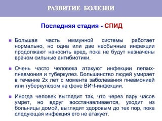 Последняя стадия - СПИД
 Большая часть иммунной системы работает
нормально, но одна или две необычные инфекции
продолжают наносить вред, пока не будут назначены
врачом сильные антибиотики.
 Очень часто человека атакуют инфекции легких-
пневмония и туберкулез. Большинство людей умирает
в течение 2х лет с момента заболевания пневмонией
или туберкулёзом на фоне ВИЧ-инфекции.
 Иногда человек выглядит так, что через пару часов
умрет, но вдруг восстанавливается, уходит из
больницы домой, выглядит здоровым до тех пор, пока
следующая инфекция его не атакует.
 