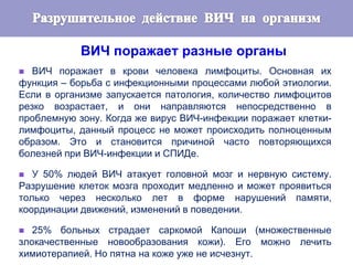 ВИЧ поражает разные органы
 ВИЧ поражает в крови человека лимфоциты. Основная их
функция – борьба с инфекционными процессами любой этиологии.
Если в организме запускается патология, количество лимфоцитов
резко возрастает, и они направляются непосредственно в
проблемную зону. Когда же вирус ВИЧ-инфекции поражает клетки-
лимфоциты, данный процесс не может происходить полноценным
образом. Это и становится причиной часто повторяющихся
болезней при ВИЧ-инфекции и СПИДе.
 У 50% людей ВИЧ атакует головной мозг и нервную систему.
Разрушение клеток мозга проходит медленно и может проявиться
только через несколько лет в форме нарушений памяти,
координации движений, изменений в поведении.
 25% больных страдает саркомой Капоши (множественные
злокачественные новообразования кожи). Его можно лечить
химиотерапией. Но пятна на коже уже не исчезнут.
 