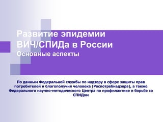 Развитие эпидемии
ВИЧ/СПИДа в России
Основные аспекты
По данным Федеральной службы по надзору в сфере защиты прав
потребителей и благополучия человека (Роспотребнадзора), а также
Федерального научно-методического Центра по профилактике и борьбе со
СПИДом
 