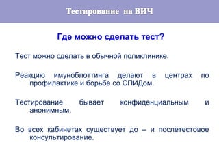 Где можно сделать тест?
Тест можно сделать в обычной поликлинике.
Реакцию имуноблоттинга делают в центрах по
профилактике и борьбе со СПИДом.
Тестирование бывает конфиденциальным и
анонимным.
Во всех кабинетах существует до – и послетестовое
консультирование.
 