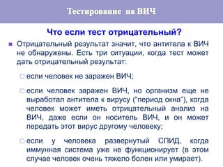 Что если тест отрицательный?
 Отрицательный результат значит, что антитела к ВИЧ
не обнаружены. Есть три ситуации, когда тест может
дать отрицательный результат:
 если человек не заражен ВИЧ;
 если человек заражен ВИЧ, но организм еще не
выработал антитела к вирусу (“период окна”), когда
человек может иметь отрицательный анализ на
ВИЧ, даже если он носитель ВИЧ, и он может
передать этот вирус другому человеку;
 если у человека развернутый СПИД, когда
иммунная система уже не функционирует (в этом
случае человек очень тяжело болен или умирает).
 