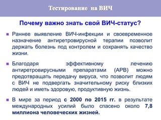 Почему важно знать свой ВИЧ-статус?
 Раннее выявление ВИЧ-инфекции и своевременное
назначение антиретровирусной терапии позволит
держать болезнь под контролем и сохранять качество
жизни.
 Благодаря эффективному лечению
антиретровирусными препаратами (АРВ) можно
предотвращать передачу вируса, что позволит людям
с ВИЧ не подвергать значительному риску близких
людей и иметь здоровую, продуктивную жизнь.
 В мире за период с 2000 по 2015 гг. в результате
международных усилий было спасено около 7,8
миллиона человеческих жизней.
 