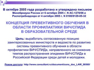 В октябре 2005 года разработана и утверждена письмом
Минобрнауки России от 6 октября 2005 г. N АС-1270/06 и
Роспотребнадзора от 4 октября 2005 г. N 0100/8129-05-32
КОНЦЕПЦИЯ ПРЕВЕНТИВНОГО ОБУЧЕНИЯ В
ОБЛАСТИ ПРОФИЛАКТИКИ ВИЧ/СПИДА
В ОБРАЗОВАТЕЛЬНОЙ СРЕДЕ
Цель: выработать согласованную позицию
заинтересованных министерств и ведомств по развитию
системы превентивного обучения в области
профилактики ВИЧ/СПИДа, направленного на снижение
темпов распространения эпидемии ВИЧ/СПИДа в
Российской Федерации среди детей и молодежи.
Режим доступа: http://www.consultant.ru/document/cons_doc_LAW_98560/
 