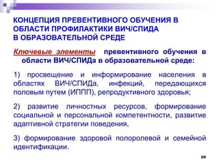 КОНЦЕПЦИЯ ПРЕВЕНТИВНОГО ОБУЧЕНИЯ В
ОБЛАСТИ ПРОФИЛАКТИКИ ВИЧ/СПИДА
В ОБРАЗОВАТЕЛЬНОЙ СРЕДЕ
Ключевые элементы превентивного обучения в
области ВИЧ/СПИДа в образовательной среде:
1) просвещение и информирование населения в
областях ВИЧ/СПИДа, инфекций, передающихся
половым путем (ИППП), репродуктивного здоровья;
2) развитие личностных ресурсов, формирование
социальной и персональной компетентности, развитие
адаптивной стратегии поведения,
3) формирование здоровой полоролевой и семейной
идентификации.
29
 