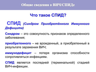 3
Что такое СПИД?
СПИД (Синдром Приобретённого Иммунного
Дефицита)
Синдром – это совокупность признаков определенного
заболевания;
приобретенного – не врожденный, а приобретенный в
результате заражения ВИЧ;
иммунодефицит – потеря организма способности
сопротивляться инфекциям.
СПИД является последней (терминальной) стадией
ВИЧ-инфекции.
 
