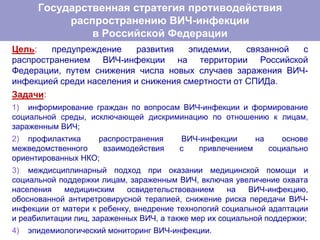 Цель: предупреждение развития эпидемии, связанной с
распространением ВИЧ-инфекции на территории Российской
Федерации, путем снижения числа новых случаев заражения ВИЧ-
инфекцией среди населения и снижения смертности от СПИДа.
Задачи:
1) информирование граждан по вопросам ВИЧ-инфекции и формирование
социальной среды, исключающей дискриминацию по отношению к лицам,
зараженным ВИЧ;
2) профилактика распространения ВИЧ-инфекции на основе
межведомственного взаимодействия с привлечением социально
ориентированных НКО;
3) междисциплинарный подход при оказании медицинской помощи и
социальной поддержки лицам, зараженным ВИЧ, включая увеличение охвата
населения медицинским освидетельствованием на ВИЧ-инфекцию,
обоснованной антиретровирусной терапией, снижение риска передачи ВИЧ-
инфекции от матери к ребенку, внедрение технологий социальной адаптации
и реабилитации лиц, зараженных ВИЧ, а также мер их социальной поддержки;
4) эпидемиологический мониторинг ВИЧ-инфекции.
Государственная стратегия противодействия
распространению ВИЧ-инфекции
в Российской Федерации
 