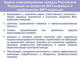 1) формировать у населения навыки ответственного отношения к
своему здоровью, безопасного в отношении заражения ВИЧ-
инфекцией поведения;
2) укреплять традиционные семейные и морально-нравственные
ценности;
3) снижать дискриминацию лиц, зараженных вирусом
иммунодефицита человека;
4) выявлять в ключевых группах населения лица, зараженные
вирусом иммунодефицита человека, содействовать их обращению
за медицинской помощью, оказывать им социальную поддержку,
проводить профилактику ВИЧ-инфекции в рамках оказания
первичной медико-санитарной помощи;
5) Обеспечивать проведение мониторинга и оценки эффективности
реализации разработанных и внедренных профилактических
программ.
Задачи информирования граждан Российской
Федерации по вопросам ВИЧ-инфекции и
профилактики ВИЧ-инфекции
 