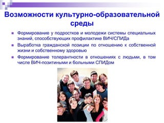 Возможности культурно-образовательной
среды
 Формирование у подростков и молодежи системы специальных
знаний, способствующих профилактике ВИЧ/СПИДа
 Выработка гражданской позиции по отношению к собственной
жизни и собственному здоровью
 Формирование толерантности в отношениях с людьми, в том
числе ВИЧ-позитиными и больными СПИДом
 