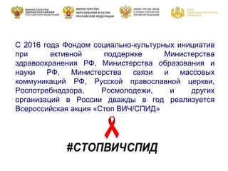 С 2016 года Фондом социально-культурных инициатив
при активной поддержке Министерства
здравоохранения РФ, Министерства образования и
науки РФ, Министерства связи и массовых
коммуникаций РФ, Русской православной церкви,
Роспотребнадзора, Росмолодежи, и других
организаций в России дважды в год реализуется
Всероссийская акция «Стоп ВИЧ/СПИД»
 