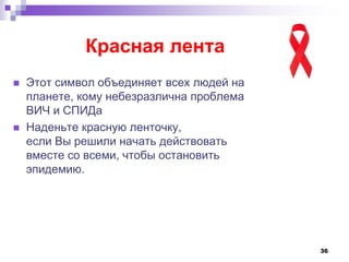 36
Красная лента
 Этот символ объединяет всех людей на
планете, кому небезразлична проблема
ВИЧ и СПИДа
 Наденьте красную ленточку,
если Вы решили начать действовать
вместе со всеми, чтобы остановить
эпидемию.
 