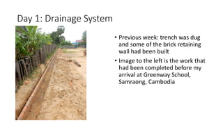 Day 1: Drainage System
• Previous week: trench was dug
and some of the brick retaining
wall had been built
• Image to the left is the work that
had been completed before my
arrival at Greenway School,
Samraong, Cambodia
 