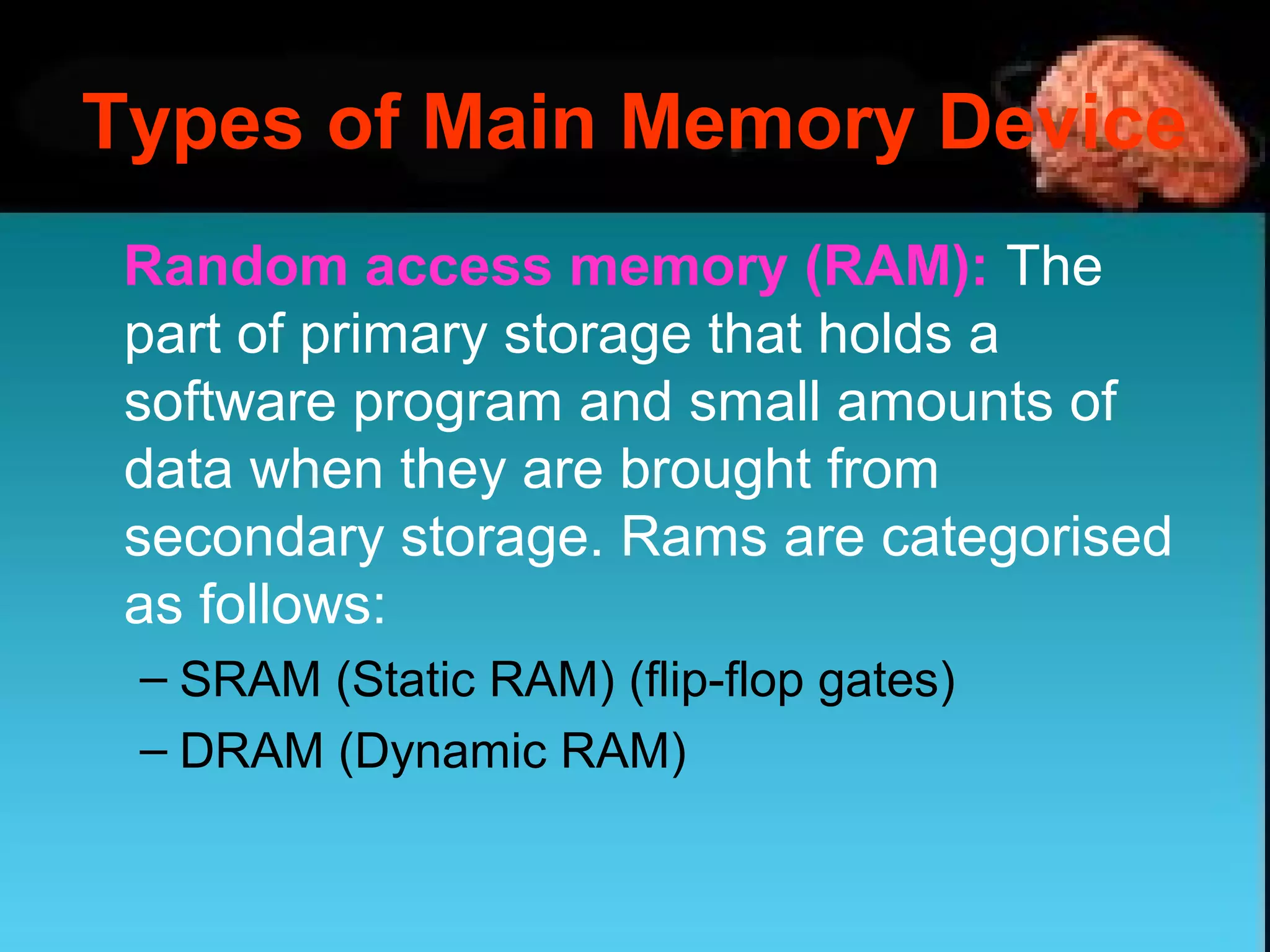 Random access memory (RAM): The
part of primary storage that holds a
software program and small amounts of
data when they are brought from
secondary storage. Rams are categorised
as follows:
– SRAM (Static RAM) (flip-flop gates)
– DRAM (Dynamic RAM)
Types of Main Memory Device
 