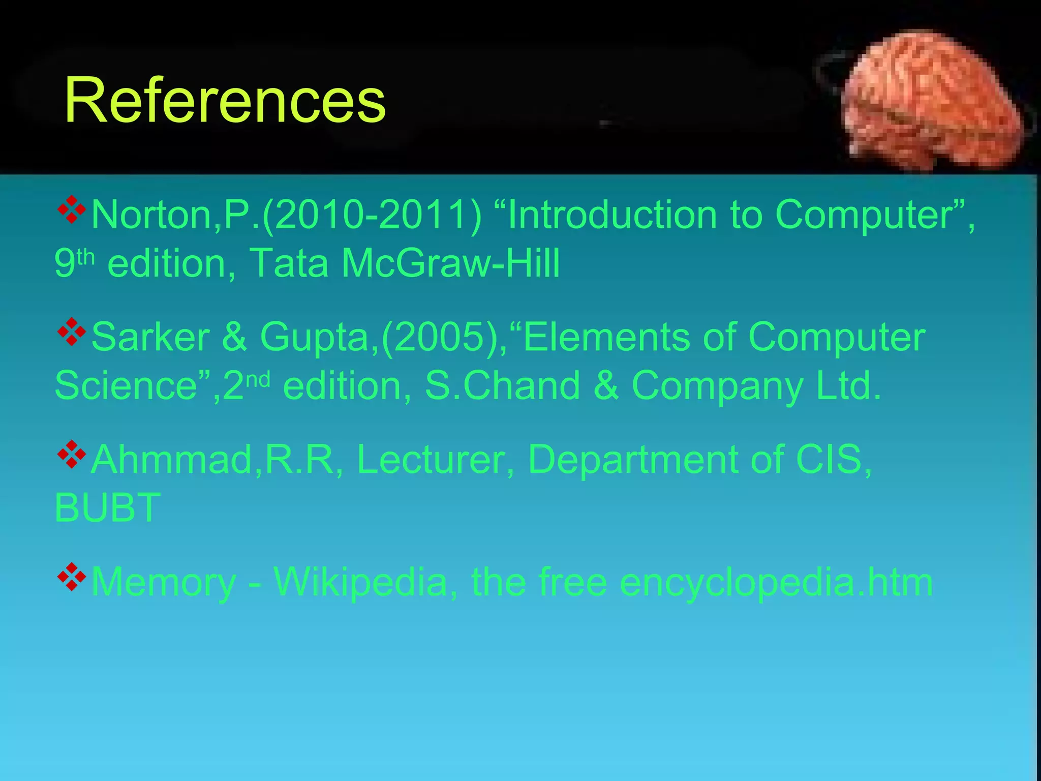 References
Norton,P.(2010-2011) “Introduction to Computer”,
9th
edition, Tata McGraw-Hill
Sarker & Gupta,(2005),“Elements of Computer
Science”,2nd
edition, S.Chand & Company Ltd.
Ahmmad,R.R, Lecturer, Department of CIS,
BUBT
Memory - Wikipedia, the free encyclopedia.htm
 