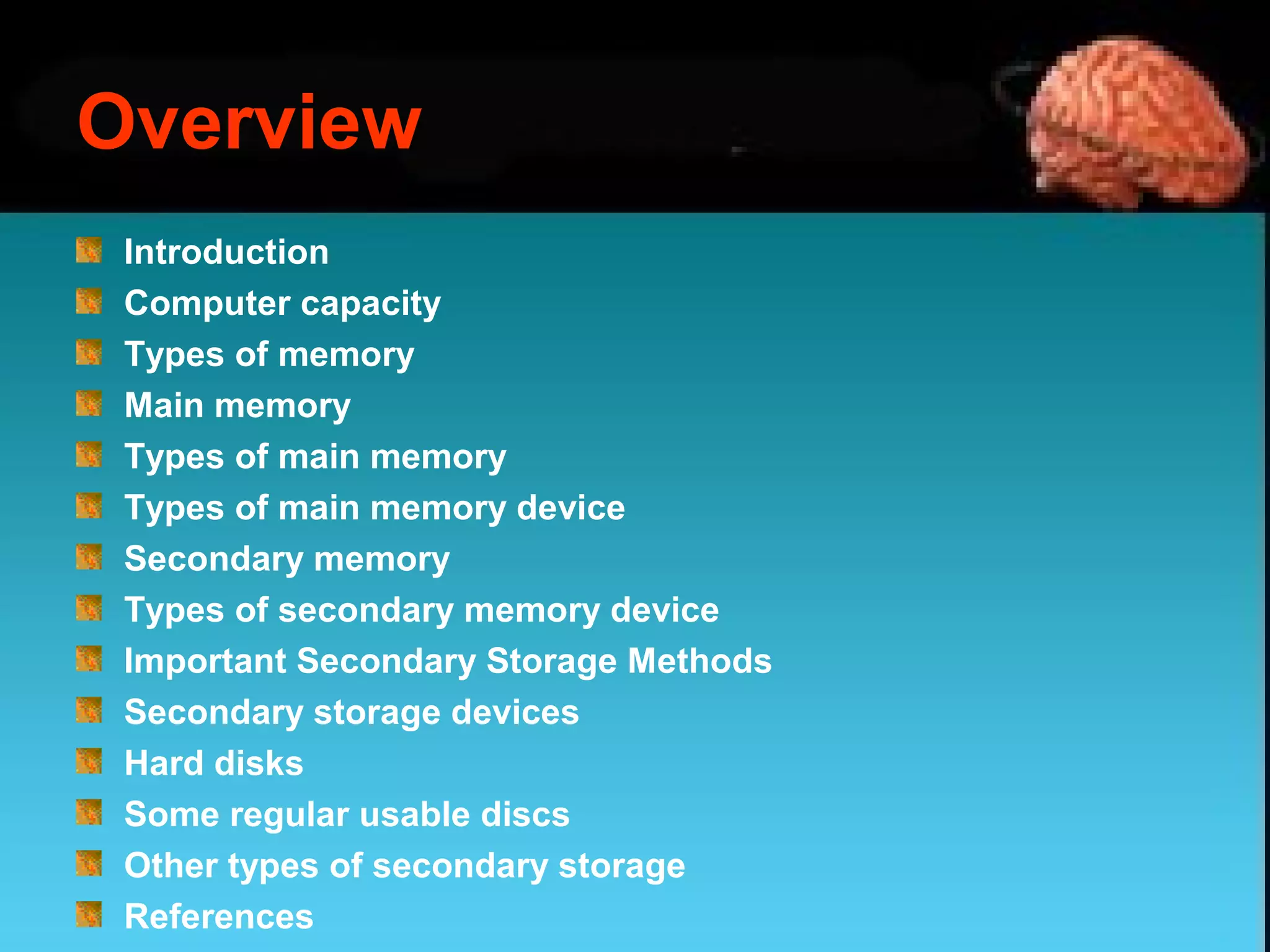 Overview
Introduction
Computer capacity
Types of memory
Main memory
Types of main memory
Types of main memory device
Secondary memory
Types of secondary memory device
Important Secondary Storage Methods
Secondary storage devices
Hard disks
Some regular usable discs
Other types of secondary storage
References
 