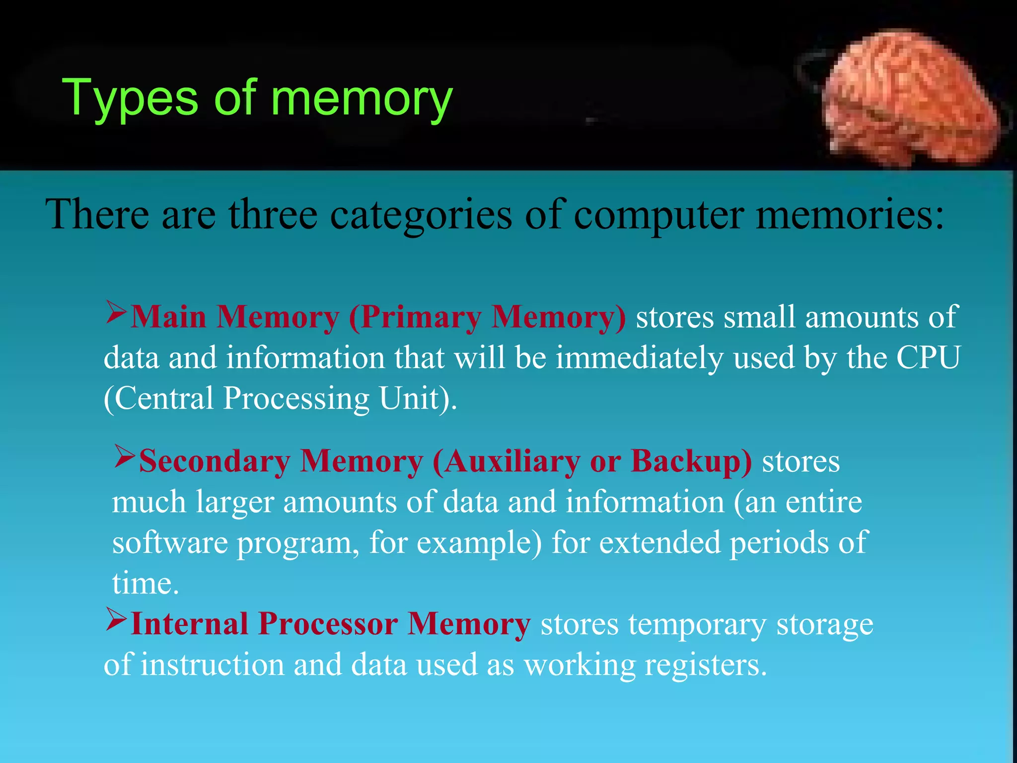 Types of memory
There are three categories of computer memories:
Main Memory (Primary Memory) stores small amounts of
data and information that will be immediately used by the CPU
(Central Processing Unit).
Secondary Memory (Auxiliary or Backup) stores
much larger amounts of data and information (an entire
software program, for example) for extended periods of
time.
Internal Processor Memory stores temporary storage
of instruction and data used as working registers.
 