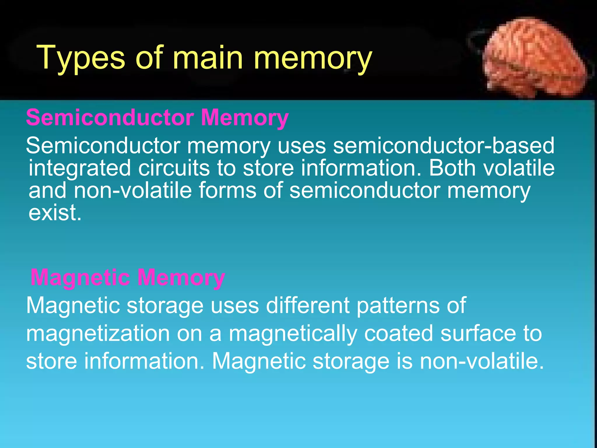 Types of main memory
Semiconductor Memory
Semiconductor memory uses semiconductor-based
integrated circuits to store information. Both volatile
and non-volatile forms of semiconductor memory
exist.
Magnetic Memory
Magnetic storage uses different patterns of
magnetization on a magnetically coated surface to
store information. Magnetic storage is non-volatile.
 