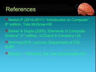 References
Norton,P.(2010-2011) “Introduction to Computer”,
9th
edition, Tata McGraw-Hill
Sarker & Gupta,(2005),“Elements of Computer
Science”,2nd
edition, S.Chand & Company Ltd.
Ahmmad,R.R, Lecturer, Department of CIS,
BUBT
Memory - Wikipedia, the free encyclopedia.htm
 