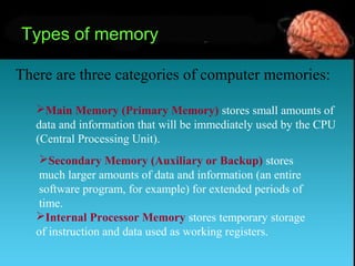 Types of memory
There are three categories of computer memories:
Main Memory (Primary Memory) stores small amounts of
data and information that will be immediately used by the CPU
(Central Processing Unit).
Secondary Memory (Auxiliary or Backup) stores
much larger amounts of data and information (an entire
software program, for example) for extended periods of
time.
Internal Processor Memory stores temporary storage
of instruction and data used as working registers.
 