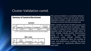 Cluster Validation contd.
The canonical relation is a correlation between
the discriminant scores and the levels of the
dependent variable. A high correlation (0.825)
indicates a function that discriminates well.
Wilks’ Lambda is the ratio of within-groups sums
of squares to the total sums of squares. Wilks'
lambda is a measure of how well each function
separates cases into groups. Smaller values of
Wilks' lambda indicate greater discriminatory
ability of the function. The associated
significance value indicate whether the
difference is significant. Here, the Lambda of
0.319 and significant p= 0.00)thus, the group
means appear to significantly different from
each other
 