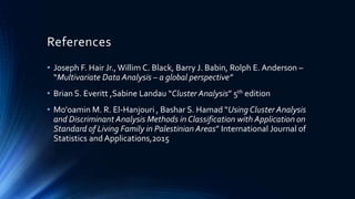 References
• Joseph F. Hair Jr.,Willim C. Black, Barry J. Babin, Rolph E. Anderson –
“Multivariate Data Analysis – a global perspective”
• Brian S. Everitt ,Sabine Landau “Cluster Analysis” 5th edition
• Mo'oamin M. R. El-Hanjouri , Bashar S. Hamad “Using Cluster Analysis
and Discriminant Analysis Methods in Classification with Application on
Standard of Living Family in Palestinian Areas” International Journal of
Statistics and Applications,2015
 