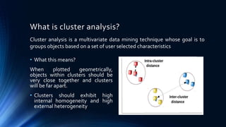 What is cluster analysis?
• What this means?
When plotted geometrically,
objects within clusters should be
very close together and clusters
will be far apart.
• Clusters should exhibit high
internal homogeneity and high
external heterogeneity
Cluster analysis is a multivariate data mining technique whose goal is to
groups objects based on a set of user selected characteristics
 