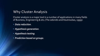 Why Cluster Analysis
Cluster analysis is a major tool in a number of applications in many fields
of Business, Engineering & etc.(The odoridis and Koutroubas, 1999):
• Data reduction.
• Hypothesis generation.
• Hypothesis testing.
• Prediction based on groups.
 