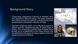 Background Story
• These data, collected by Colonel L.A. Waddel, were
first reported in Morant (1923) . The data consist of
five measurements on each of 32 skulls found in the
southwestern and eastern districts ofTibet.
• The first comprises skulls 1 to 17 found in graves in
Sikkim and the neighboring area of Tibet (Type A
skulls). The remaining 15 skulls (Type B skulls) were
picked up on a battlefield in the Lhasa district and
are believed to be those of native soldiers from the
eastern province of Khams.
 