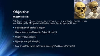 Objective
Hypothesis test:
Tibetans from Khams might be survivors of a particular human type,
unrelated to the Mongolian and Indian types that surrounded them.
• Greatest length of skull (Length)
• Greatest horizontal breadth of skull (Breadth)
• Height of skull (Height)
• Upper face length (Fheight)
• Face breadth between outermost points of cheekbones (Fbreadth)
 