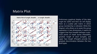 Matrix Plot
Preliminary graphical display of the data
might be useful and here we will display
them as a scatter plot matrix in which
group membership is indicated. While this
diagram only allows us to asses the group
separation in two dimensions, it seems to
suggest that face breadth between outer-
most points of cheek bones (Fbreadth),
greatest length of skull (Length), and
upper face length (Fheight) provide the
greatest discrimination between the two
skull types
 