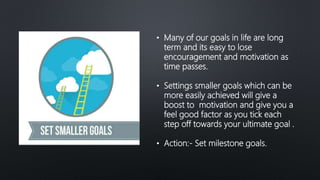 • Many of our goals in life are long
term and its easy to lose
encouragement and motivation as
time passes.
• Settings smaller goals which can be
more easily achieved will give a
boost to motivation and give you a
feel good factor as you tick each
step off towards your ultimate goal .
• Action:- Set milestone goals.
 