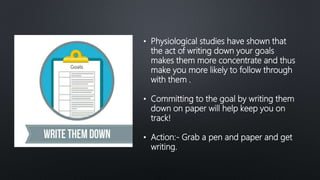 • Physiological studies have shown that
the act of writing down your goals
makes them more concentrate and thus
make you more likely to follow through
with them .
• Committing to the goal by writing them
down on paper will help keep you on
track!
• Action:- Grab a pen and paper and get
writing.
 
