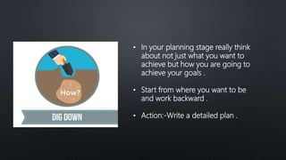 • In your planning stage really think
about not just what you want to
achieve but how you are going to
achieve your goals .
• Start from where you want to be
and work backward .
• Action:-Write a detailed plan .
 